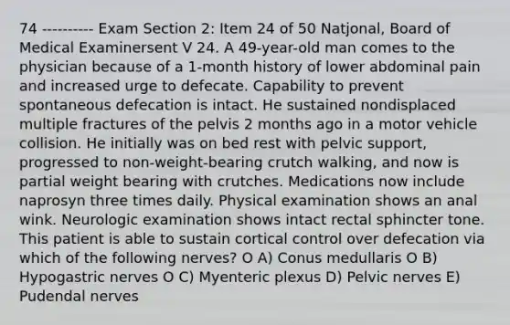 74 ---------- Exam Section 2: Item 24 of 50 Natjonal, Board of Medical Examinersent V 24. A 49-year-old man comes to the physician because of a 1-month history of lower abdominal pain and increased urge to defecate. Capability to prevent spontaneous defecation is intact. He sustained nondisplaced multiple fractures of the pelvis 2 months ago in a motor vehicle collision. He initially was on bed rest with pelvic support, progressed to non-weight-bearing crutch walking, and now is partial weight bearing with crutches. Medications now include naprosyn three times daily. Physical examination shows an anal wink. Neurologic examination shows intact rectal sphincter tone. This patient is able to sustain cortical control over defecation via which of the following nerves? O A) Conus medullaris O B) Hypogastric nerves O C) Myenteric plexus D) Pelvic nerves E) Pudendal nerves