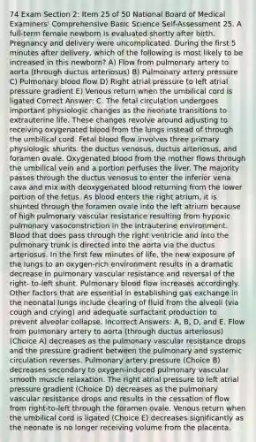 74 Exam Section 2: Item 25 of 50 National Board of Medical Examiners' Comprehensive Basic Science Self-Assessment 25. A full-term female newborn is evaluated shortly after birth. Pregnancy and delivery were uncomplicated. During the first 5 minutes after delivery, which of the following is most likely to be increased in this newborn? A) Flow from pulmonary artery to aorta (through ductus arteriosus) B) Pulmonary artery pressure C) Pulmonary blood flow D) Right atrial pressure to left atrial pressure gradient E) Venous return when the umbilical cord is ligated Correct Answer: C. The fetal circulation undergoes important physiologic changes as the neonate transitions to extrauterine life. These changes revolve around adjusting to receiving oxygenated blood from the lungs instead of through the umbilical cord. Fetal blood flow involves three primary physiologic shunts: the ductus venosus, ductus arteriosus, and foramen ovale. Oxygenated blood from the mother flows through the umbilical vein and a portion perfuses the liver. The majority passes through the ductus venosus to enter the inferior vena cava and mix with deoxygenated blood returning from the lower portion of the fetus. As blood enters the right atrium, it is shunted through the foramen ovale into the left atrium because of high pulmonary vascular resistance resulting from hypoxic pulmonary vasoconstriction in the intrauterine environment. Blood that does pass through the right ventricle and into the pulmonary trunk is directed into the aorta via the ductus arteriosus. In the first few minutes of life, the new exposure of the lungs to an oxygen-rich environment results in a dramatic decrease in pulmonary vascular resistance and reversal of the right- to-left shunt. Pulmonary blood flow increases accordingly. Other factors that are essential in establishing gas exchange in the neonatal lungs include clearing of fluid from the alveoli (via cough and crying) and adequate surfactant production to prevent alveolar collapse. Incorrect Answers: A, B, D, and E. Flow from pulmonary artery to aorta (through ductus arteriosus) (Choice A) decreases as the pulmonary vascular resistance drops and the pressure gradient between the pulmonary and systemic circulation reverses. Pulmonary artery pressure (Choice B) decreases secondary to oxygen-induced pulmonary vascular smooth muscle relaxation. The right atrial pressure to left atrial pressure gradient (Choice D) decreases as the pulmonary vascular resistance drops and results in the cessation of flow from right-to-left through the foramen ovale. Venous return when the umbilical cord is ligated (Choice E) decreases significantly as the neonate is no longer receiving volume from the placenta.