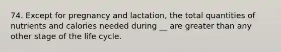 74. Except for pregnancy and lactation, the total quantities of nutrients and calories needed during __ are greater than any other stage of the life cycle.