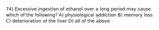 74) Excessive ingestion of ethanol over a long period may cause which of the following? A) physiological addiction B) memory loss C) deterioration of the liver D) all of the above