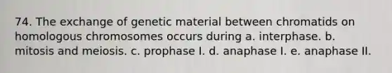 74. The exchange of genetic material between chromatids on homologous chromosomes occurs during a. interphase. b. mitosis and meiosis. c. prophase I. d. anaphase I. e. anaphase II.