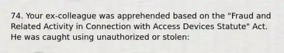 74. Your ex-colleague was apprehended based on the "Fraud and Related Activity in Connection with Access Devices Statute" Act. He was caught using unauthorized or stolen: