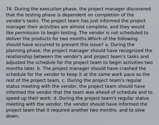 74. During the execution phase, the project manager discovered that the testing phase is dependent on completion of the vendor's tasks. The project team has just informed the project manager their activities are almost complete, and they would like permission to begin testing. The vendor is not scheduled to deliver the products for two months.Which of the following should have occurred to prevent this issue? a. During the planning phase, the project manager should have recognized the relationship between the vendor's and project team's tasks and adjusted the schedule for the project team to begin activities two months later. b. The project manager should have crashed the schedule for the vendor to keep it at the same work pace as the rest of the project team. c. During the project team's regular status meeting with the vendor, the project team should have informed the vendor that the team was ahead of schedule and to speed up their work. d. During the project team's regular status meeting with the vendor, the vendor should have informed the project team that it required another two months, and to slow down.