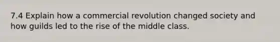 7.4 Explain how a commercial revolution changed society and how guilds led to the rise of the middle class.