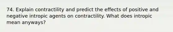 74. Explain contractility and predict the effects of positive and negative intropic agents on contractility. What does intropic mean anyways?