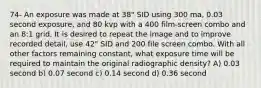 74- An exposure was made at 38" SID using 300 ma, 0.03 second exposure, and 80 kvp with a 400 film-screen combo and an 8:1 grid. It is desired to repeat the image and to improve recorded detail, use 42" SID and 200 file screen combo. With all other factors remaining constant, what exposure time will be required to maintain the original radiographic density? A) 0.03 second b) 0.07 second c) 0.14 second d) 0.36 second