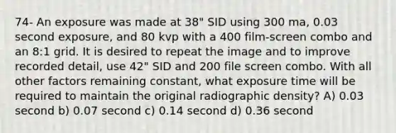 74- An exposure was made at 38" SID using 300 ma, 0.03 second exposure, and 80 kvp with a 400 film-screen combo and an 8:1 grid. It is desired to repeat the image and to improve recorded detail, use 42" SID and 200 file screen combo. With all other factors remaining constant, what exposure time will be required to maintain the original radiographic density? A) 0.03 second b) 0.07 second c) 0.14 second d) 0.36 second