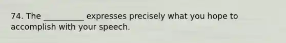 74. The __________ expresses precisely what you hope to accomplish with your speech.