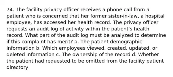 74. The facility privacy officer receives a phone call from a patient who is concerned that her former sister-in-law, a hospital employee, has accessed her health record. The privacy officer requests an audit log of activity within the patient's health record. What part of the audit log must be analyzed to determine if this complaint has merit? a. The patient demographic information b. Which employees viewed, created, updated, or deleted information c. The ownership of the record d. Whether the patient had requested to be omitted from the facility patient directory