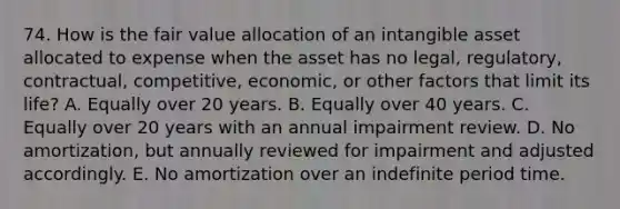 74. How is the fair value allocation of an intangible asset allocated to expense when the asset has no legal, regulatory, contractual, competitive, economic, or other factors that limit its life? A. Equally over 20 years. B. Equally over 40 years. C. Equally over 20 years with an annual impairment review. D. No amortization, but annually reviewed for impairment and adjusted accordingly. E. No amortization over an indefinite period time.