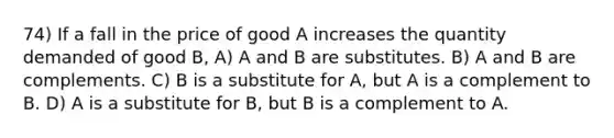 74) If a fall in the price of good A increases the quantity demanded of good B, A) A and B are substitutes. B) A and B are complements. C) B is a substitute for A, but A is a complement to B. D) A is a substitute for B, but B is a complement to A.