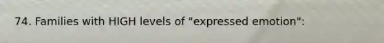 74. Families with HIGH levels of "expressed emotion":