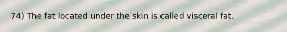 74) The fat located under the skin is called visceral fat.