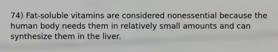 74) Fat-soluble vitamins are considered nonessential because the human body needs them in relatively small amounts and can synthesize them in the liver.