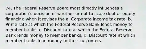 74. The Federal Reserve Board most directly influences a corporation's decision of whether or not to issue debt or equity financing when it revises the a. Corporate income tax rate. b. Prime rate at which the Federal Reserve Bank lends money to member banks. c. Discount rate at which the Federal Reserve Bank lends money to member banks. d. Discount rate at which member banks lend money to their customers.