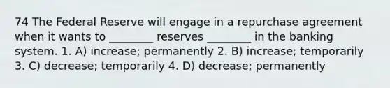 74 The Federal Reserve will engage in a repurchase agreement when it wants to ________ reserves ________ in the banking system. 1. A) increase; permanently 2. B) increase; temporarily 3. C) decrease; temporarily 4. D) decrease; permanently