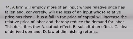 74. A firm will employ more of an input whose relative price has fallen and, conversely, will use less of an input whose relative price has risen. Thus a fall in the price of capital will increase the relative price of labor and thereby reduce the demand for labor. This describes the: A. output effect. B. substitution effect. C. idea of derived demand. D. law of diminishing returns.