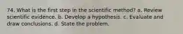 74. What is the first step in the scientific method? a. Review scientific evidence. b. Develop a hypothesis. c. Evaluate and draw conclusions. d. State the problem.