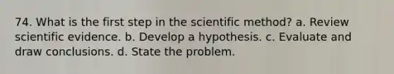 74. What is the first step in the scientific method? a. Review scientific evidence. b. Develop a hypothesis. c. Evaluate and draw conclusions. d. State the problem.