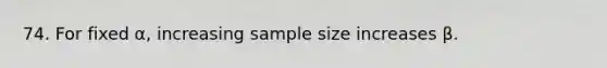 74. For fixed α, increasing sample size increases β.