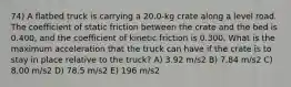 74) A flatbed truck is carrying a 20.0-kg crate along a level road. The coefficient of static friction between the crate and the bed is 0.400, and the coefficient of kinetic friction is 0.300. What is the maximum acceleration that the truck can have if the crate is to stay in place relative to the truck? A) 3.92 m/s2 B) 7.84 m/s2 C) 8.00 m/s2 D) 78.5 m/s2 E) 196 m/s2