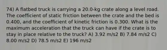 74) A flatbed truck is carrying a 20.0-kg crate along a level road. The coefficient of static friction between the crate and the bed is 0.400, and the coefficient of kinetic friction is 0.300. What is the maximum acceleration that the truck can have if the crate is to stay in place relative to the truck? A) 3.92 m/s2 B) 7.84 m/s2 C) 8.00 m/s2 D) 78.5 m/s2 E) 196 m/s2