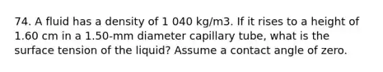 74. A fluid has a density of 1 040 kg/m3. If it rises to a height of 1.60 cm in a 1.50-mm diameter capillary tube, what is the surface tension of the liquid? Assume a contact angle of zero.