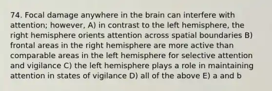 74. Focal damage anywhere in the brain can interfere with attention; however, A) in contrast to the left hemisphere, the right hemisphere orients attention across spatial boundaries B) frontal areas in the right hemisphere are more active than comparable areas in the left hemisphere for selective attention and vigilance C) the left hemisphere plays a role in maintaining attention in states of vigilance D) all of the above E) a and b