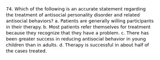 74. Which of the following is an accurate statement regarding the treatment of antisocial personality disorder and related antisocial behaviors? a. Patients are generally willing participants in their therapy. b. Most patients refer themselves for treatment because they recognize that they have a problem. c. There has been greater success in reducing antisocial behavior in young children than in adults. d. Therapy is successful in about half of the cases treated.