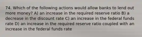 74. Which of the following actions would allow banks to lend out more money? A) an increase in the required reserve ratio B) a decrease in the discount rate C) an increase in the federal funds rate D) an increase in the required reserve ratio coupled with an increase in the federal funds rate