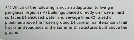 74) Which of the following is not an adaptation to living in periglacial regions? A) buildings placed directly on frozen, hard surfaces B) enclosed water and sewage lines C) raised oil pipelines above the frozen ground D) careful maintenance of rail tracks and roadbeds in the summer E) structures built above the ground