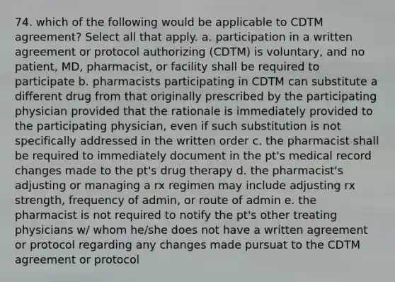 74. which of the following would be applicable to CDTM agreement? Select all that apply. a. participation in a written agreement or protocol authorizing (CDTM) is voluntary, and no patient, MD, pharmacist, or facility shall be required to participate b. pharmacists participating in CDTM can substitute a different drug from that originally prescribed by the participating physician provided that the rationale is immediately provided to the participating physician, even if such substitution is not specifically addressed in the written order c. the pharmacist shall be required to immediately document in the pt's medical record changes made to the pt's drug therapy d. the pharmacist's adjusting or managing a rx regimen may include adjusting rx strength, frequency of admin, or route of admin e. the pharmacist is not required to notify the pt's other treating physicians w/ whom he/she does not have a written agreement or protocol regarding any changes made pursuat to the CDTM agreement or protocol