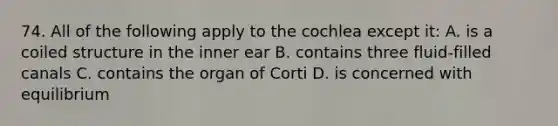 74. All of the following apply to the cochlea except it: A. is a coiled structure in the inner ear B. contains three fluid-filled canals C. contains the organ of Corti D. is concerned with equilibrium