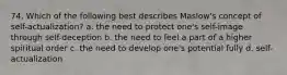 74. Which of the following best describes Maslow's concept of self-actualization? a. the need to protect one's self-image through self-deception b. the need to feel a part of a higher spiritual order c. the need to develop one's potential fully d. self-actualization