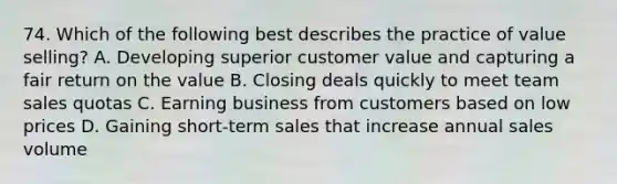 74. Which of the following best describes the practice of value selling? A. Developing superior customer value and capturing a fair return on the value B. Closing deals quickly to meet team sales quotas C. Earning business from customers based on low prices D. Gaining short-term sales that increase annual sales volume