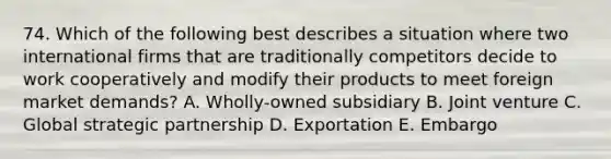 74. Which of the following best describes a situation where two international firms that are traditionally competitors decide to work cooperatively and modify their products to meet foreign market demands? A. Wholly-owned subsidiary B. Joint venture C. Global strategic partnership D. Exportation E. Embargo