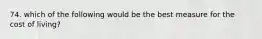 74. which of the following would be the best measure for the cost of living?