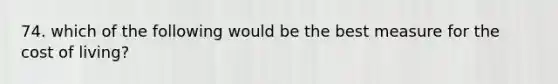 74. which of the following would be the best measure for the cost of living?