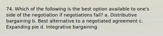 74. Which of the following is the best option available to one's side of the negotiation if negotiations fail? a. Distributive bargaining b. Best alternative to a negotiated agreement c. Expanding pie d. Integrative bargaining