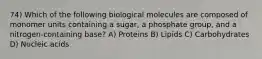 74) Which of the following biological molecules are composed of monomer units containing a sugar, a phosphate group, and a nitrogen-containing base? A) Proteins B) Lipids C) Carbohydrates D) Nucleic acids