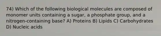 74) Which of the following biological molecules are composed of monomer units containing a sugar, a phosphate group, and a nitrogen-containing base? A) Proteins B) Lipids C) Carbohydrates D) Nucleic acids