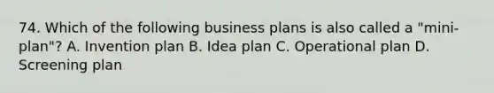 74. Which of the following business plans is also called a "mini-plan"? A. Invention plan B. Idea plan C. Operational plan D. Screening plan