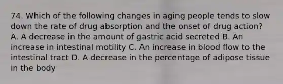 74. Which of the following changes in aging people tends to slow down the rate of drug absorption and the onset of drug action? A. A decrease in the amount of gastric acid secreted B. An increase in intestinal motility C. An increase in blood flow to the intestinal tract D. A decrease in the percentage of adipose tissue in the body