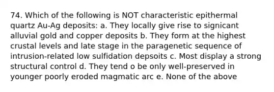 74. Which of the following is NOT characteristic epithermal quartz Au-Ag deposits: a. They locally give rise to signicant alluvial gold and copper deposits b. They form at the highest crustal levels and late stage in the paragenetic sequence of intrusion-related low sulfidation depsoits c. Most display a strong structural control d. They tend o be only well-preserved in younger poorly eroded magmatic arc e. None of the above