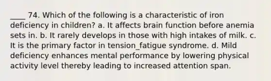 ____ 74. Which of the following is a characteristic of iron deficiency in children? a. It affects brain function before anemia sets in. b. It rarely develops in those with high intakes of milk. c. It is the primary factor in tension_fatigue syndrome. d. Mild deficiency enhances mental performance by lowering physical activity level thereby leading to increased attention span.