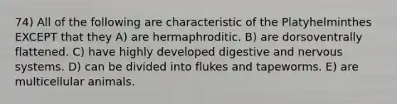 74) All of the following are characteristic of the Platyhelminthes EXCEPT that they A) are hermaphroditic. B) are dorsoventrally flattened. C) have highly developed digestive and nervous systems. D) can be divided into flukes and tapeworms. E) are multicellular animals.