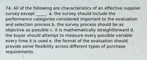 74. All of the following are characteristics of an effective supplier survey except _____. a. the survey should include the performance categories considered important to the evaluation and selection process b. the survey process should be as objective as possible c. it is mathematically straightforward d. the buyer should attempt to measure every possible variable every time it is used e. the format of the evaluation should provide some flexibility across different types of purchase requirements