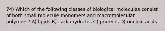 74) Which of the following classes of biological molecules consist of both small molecule monomers and macromolecular polymers? A) lipids B) carbohydrates C) proteins D) nucleic acids