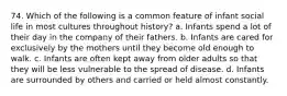 74. Which of the following is a common feature of infant social life in most cultures throughout history? a. Infants spend a lot of their day in the company of their fathers. b. Infants are cared for exclusively by the mothers until they become old enough to walk. c. Infants are often kept away from older adults so that they will be less vulnerable to the spread of disease. d. Infants are surrounded by others and carried or held almost constantly.