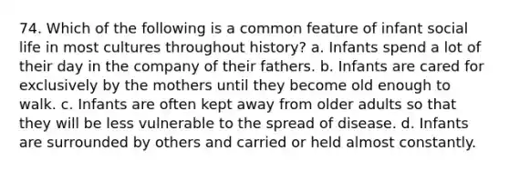 74. Which of the following is a common feature of infant social life in most cultures throughout history? a. Infants spend a lot of their day in the company of their fathers. b. Infants are cared for exclusively by the mothers until they become old enough to walk. c. Infants are often kept away from older adults so that they will be less vulnerable to the spread of disease. d. Infants are surrounded by others and carried or held almost constantly.